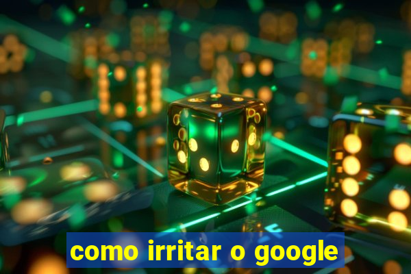 como irritar o google