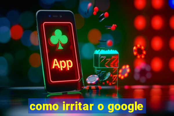 como irritar o google