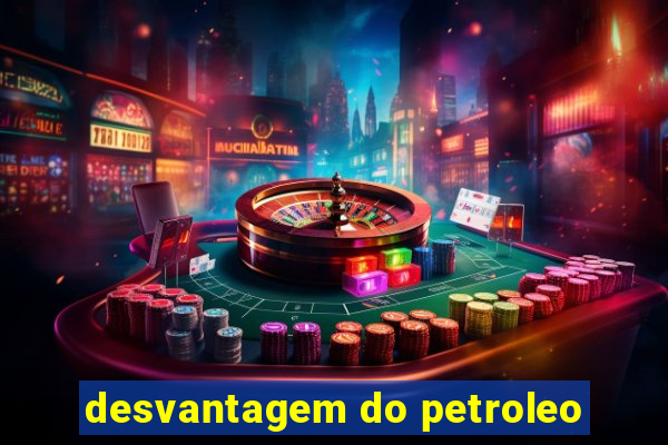 desvantagem do petroleo