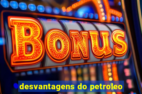 desvantagens do petroleo